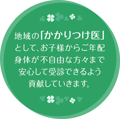 地域の「かかりつけ医」として、お子様からご年配身体が不自由な方々まで安心して受診できるよう貢献していきます。